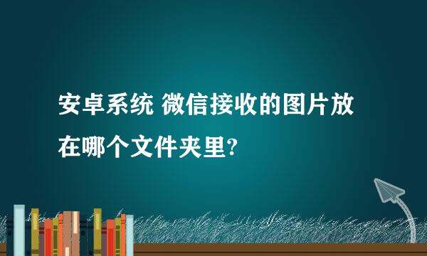 安卓系统 微信接收的图片放在哪个文件夹里?