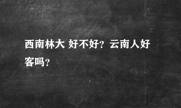 西南林大 好不好？云南人好客吗？