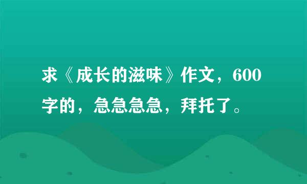 求《成长的滋味》作文，600字的，急急急急，拜托了。