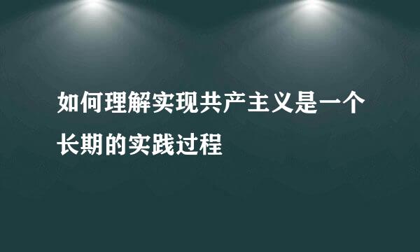 如何理解实现共产主义是一个长期的实践过程