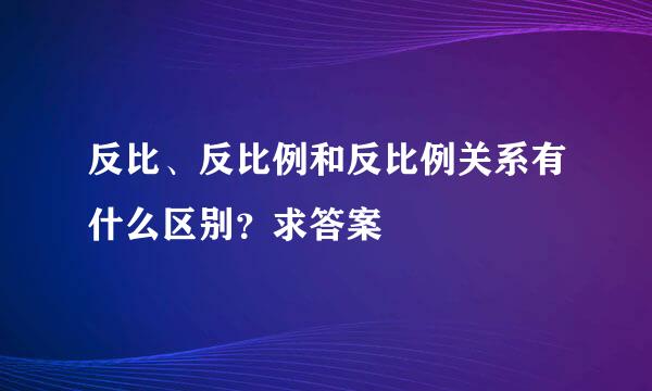 反比、反比例和反比例关系有什么区别？求答案