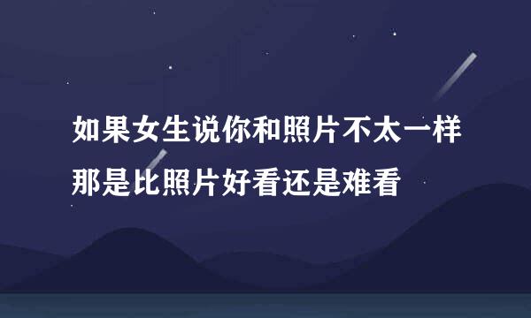 如果女生说你和照片不太一样那是比照片好看还是难看