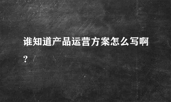 谁知道产品运营方案怎么写啊？