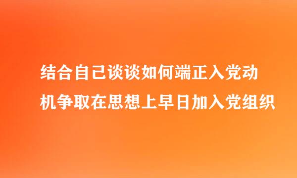 结合自己谈谈如何端正入党动机争取在思想上早日加入党组织