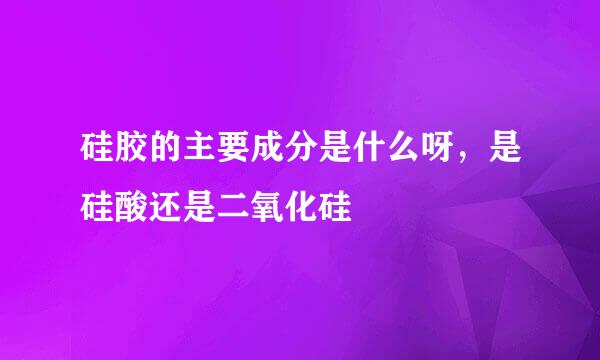 硅胶的主要成分是什么呀，是硅酸还是二氧化硅