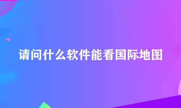 请问什么软件能看国际地图