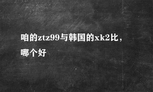 咱的ztz99与韩国的xk2比，哪个好