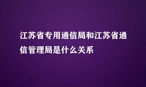 江苏省专用通信局和江苏省通信管理局是什么关系