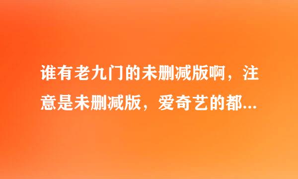 谁有老九门的未删减版啊，注意是未删减版，爱奇艺的都是删减的。