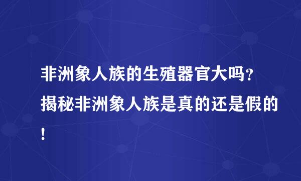 非洲象人族的生殖器官大吗？揭秘非洲象人族是真的还是假的!