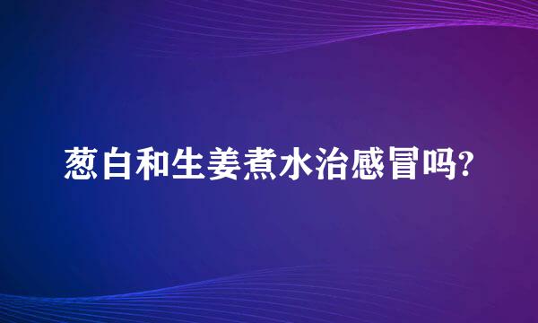 葱白和生姜煮水治感冒吗?