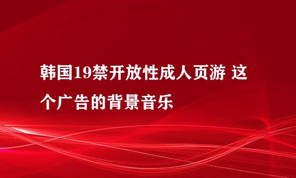 韩国19禁开放性成人页游 这个广告的背景音乐