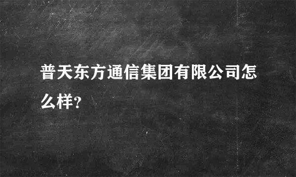 普天东方通信集团有限公司怎么样？