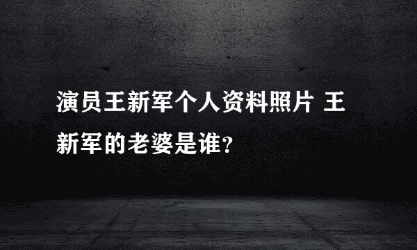 演员王新军个人资料照片 王新军的老婆是谁？