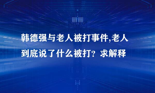 韩德强与老人被打事件,老人到底说了什么被打？求解释