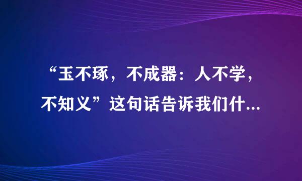 “玉不琢，不成器：人不学，不知义”这句话告诉我们什么道理？