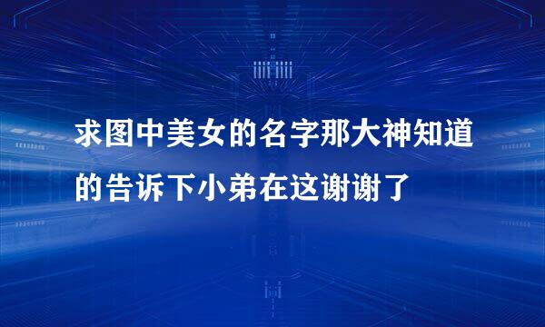 求图中美女的名字那大神知道的告诉下小弟在这谢谢了