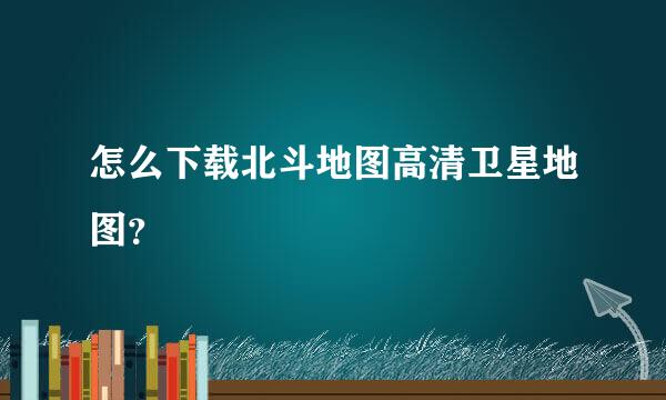 怎么下载北斗地图高清卫星地图？