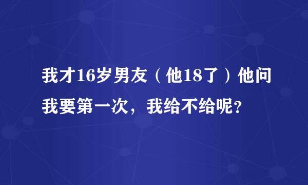 我才16岁男友（他18了）他问我要第一次，我给不给呢？