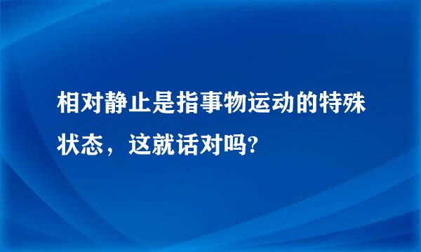 相对静止是指事物运动的特殊状态，这就话对吗?