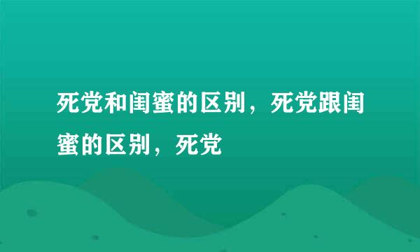 死党和闺蜜的区别，死党跟闺蜜的区别，死党