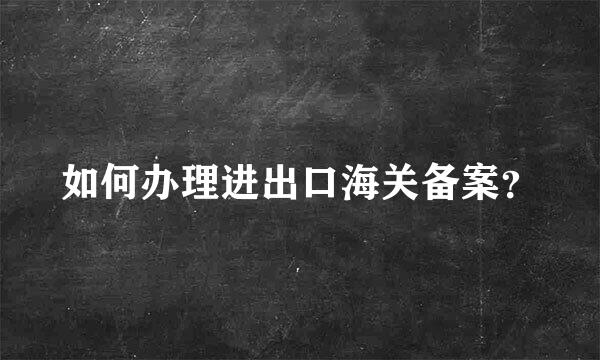 如何办理进出口海关备案？