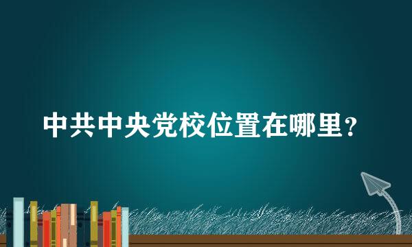 中共中央党校位置在哪里？