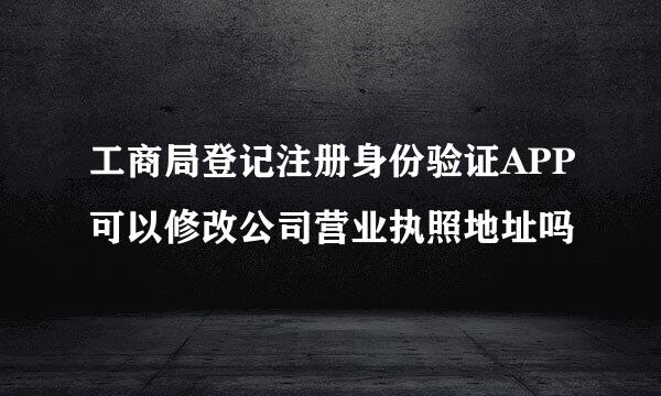 工商局登记注册身份验证APP可以修改公司营业执照地址吗