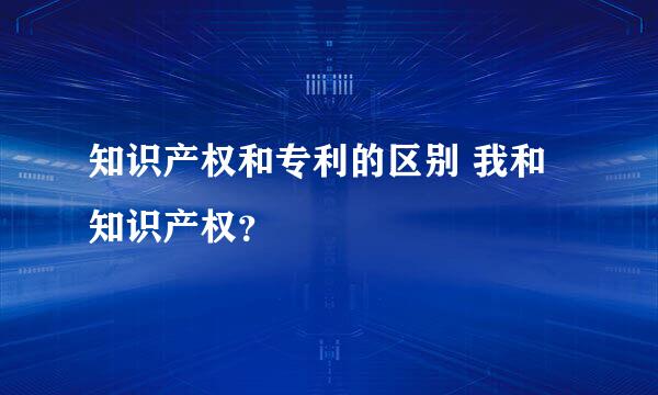 知识产权和专利的区别 我和知识产权？