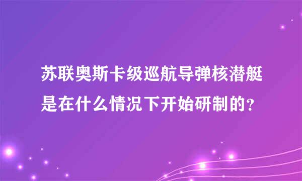 苏联奥斯卡级巡航导弹核潜艇是在什么情况下开始研制的？