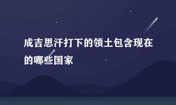 成吉思汗打下的领土包含现在的哪些国家