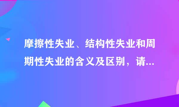 摩擦性失业、结构性失业和周期性失业的含义及区别，请举例说明