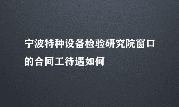 宁波特种设备检验研究院窗口的合同工待遇如何