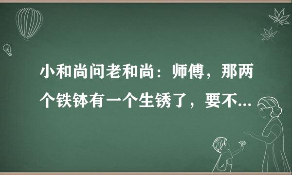 小和尚问老和尚：师傅，那两个铁钵有一个生锈了，要不要扔掉啊？老和尚：不，有锈的钵是好的，无锈钵才坏