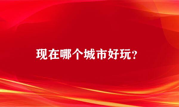 现在哪个城市好玩？