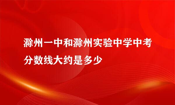 滁州一中和滁州实验中学中考分数线大约是多少