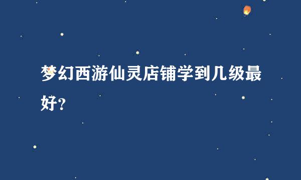 梦幻西游仙灵店铺学到几级最好？