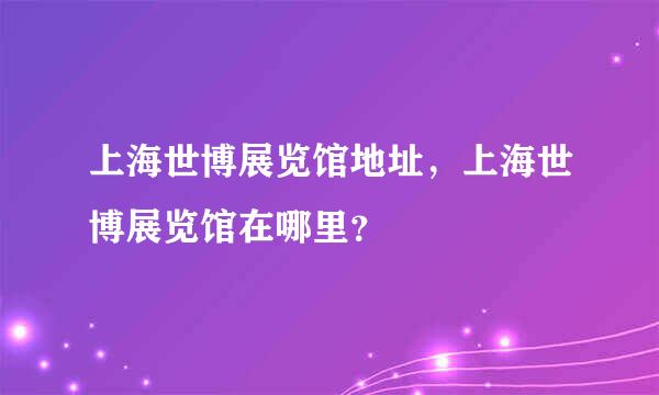 上海世博展览馆地址，上海世博展览馆在哪里？