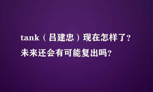 tank（吕建忠）现在怎样了？未来还会有可能复出吗？