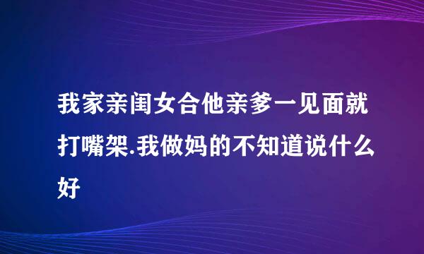 我家亲闺女合他亲爹一见面就打嘴架.我做妈的不知道说什么好