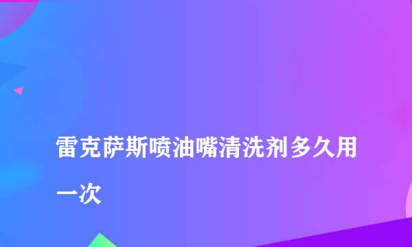 
雷克萨斯喷油嘴清洗剂多久用一次
