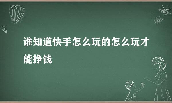 谁知道快手怎么玩的怎么玩才能挣钱