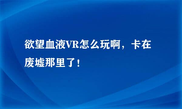 欲望血液VR怎么玩啊，卡在废墟那里了！