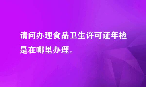 请问办理食品卫生许可证年检是在哪里办理。