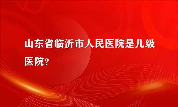 山东省临沂市人民医院是几级医院？