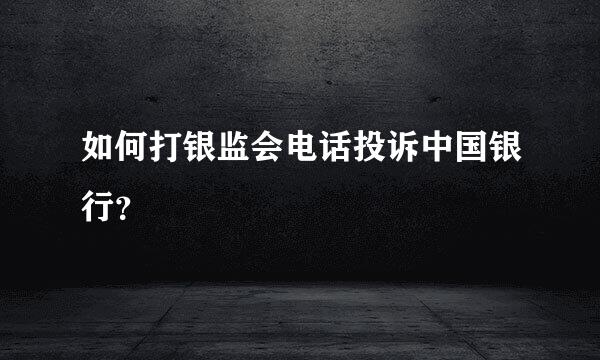 如何打银监会电话投诉中国银行？