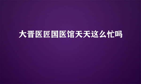 大晋医匠国医馆天天这么忙吗