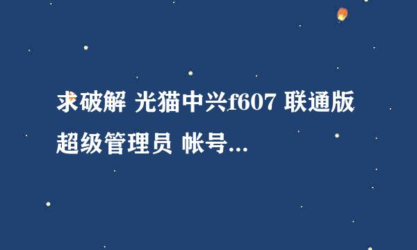 求破解 光猫中兴f607 联通版 超级管理员 帐号 密码？？