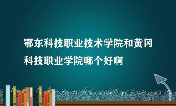 鄂东科技职业技术学院和黄冈科技职业学院哪个好啊