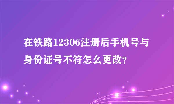 在铁路12306注册后手机号与身份证号不符怎么更改？